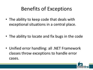 Benefits of Exceptions
• The ability to keep code that deals with
exceptional situations in a central place.
• The ability to locate and fix bugs in the code
• Unified error handling: all .NET Framework
classes throw exceptions to handle error
cases.
 