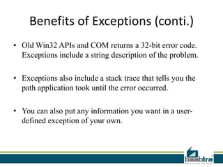 Benefits of Exceptions (conti.)
• Old Win32 APIs and COM returns a 32-bit error code.
Exceptions include a string description of the problem.
• Exceptions also include a stack trace that tells you the
path application took until the error occurred.
• You can also put any information you want in a user-
defined exception of your own.
 