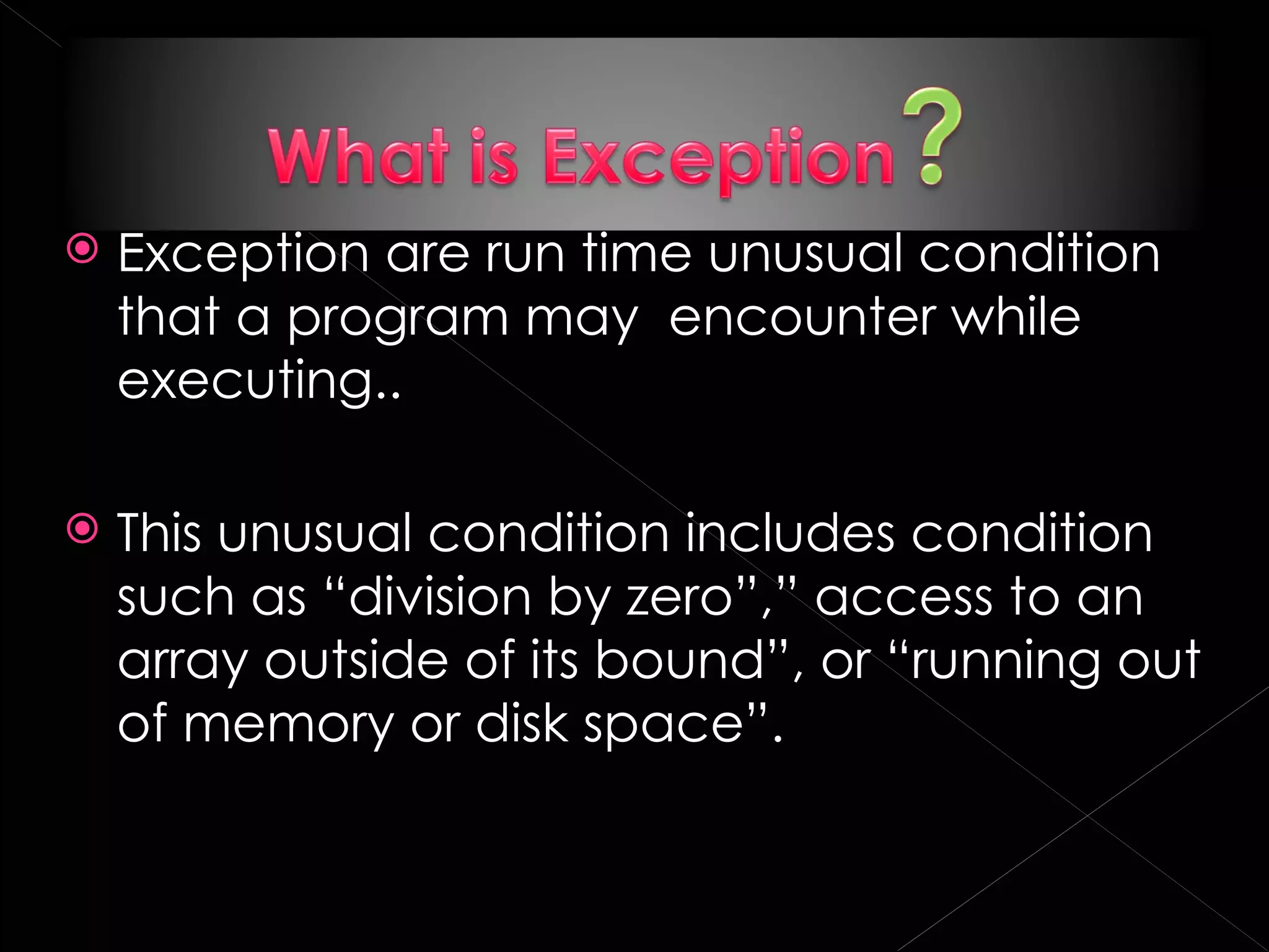    Exception are run time unusual condition
    that a program may encounter while
    executing..

   This unusual condition includes condition
    such as “division by zero”,” access to an
    array outside of its bound”, or “running out
    of memory or disk space”.
 