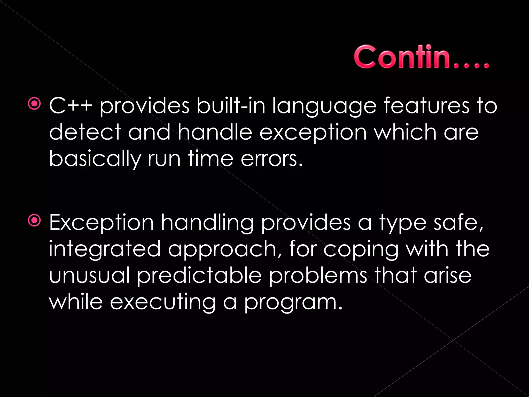    C++ provides built-in language features to
    detect and handle exception which are
    basically run time errors.

   Exception handling provides a type safe,
    integrated approach, for coping with the
    unusual predictable problems that arise
    while executing a program.
 