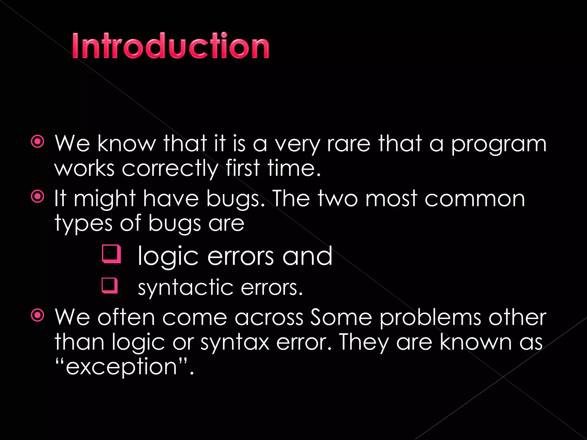    We know that it is a very rare that a program
    works correctly first time.
   It might have bugs. The two most common
    types of bugs are
         logic errors and
       syntactic errors.
 We often come across Some problems other
  than logic or syntax error. They are known as
  “exception”.
 