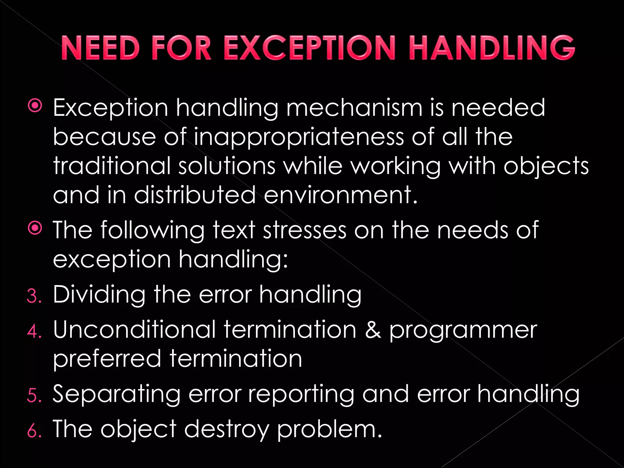     Exception handling mechanism is needed
     because of inappropriateness of all the
     traditional solutions while working with objects
     and in distributed environment.
    The following text stresses on the needs of
     exception handling:
3.   Dividing the error handling
4.   Unconditional termination & programmer
     preferred termination
5.   Separating error reporting and error handling
6.   The object destroy problem.
 
