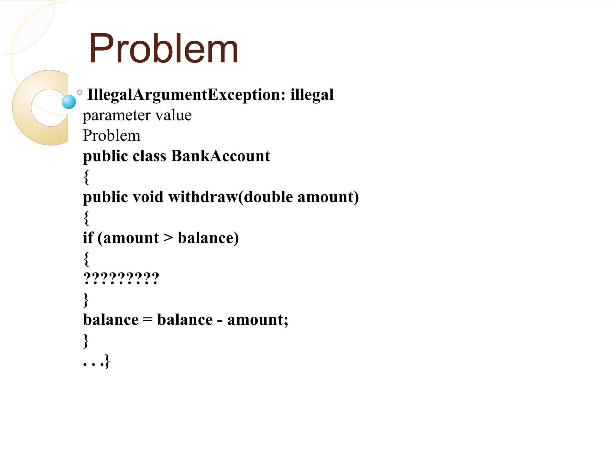 Problem
IllegalArgumentException: illegal
parameter value
Problem
public class BankAccount
{
public void withdraw(double amount)
{
if (amount > balance)
{
?????????
}
balance = balance - amount;
}
. . .}
 