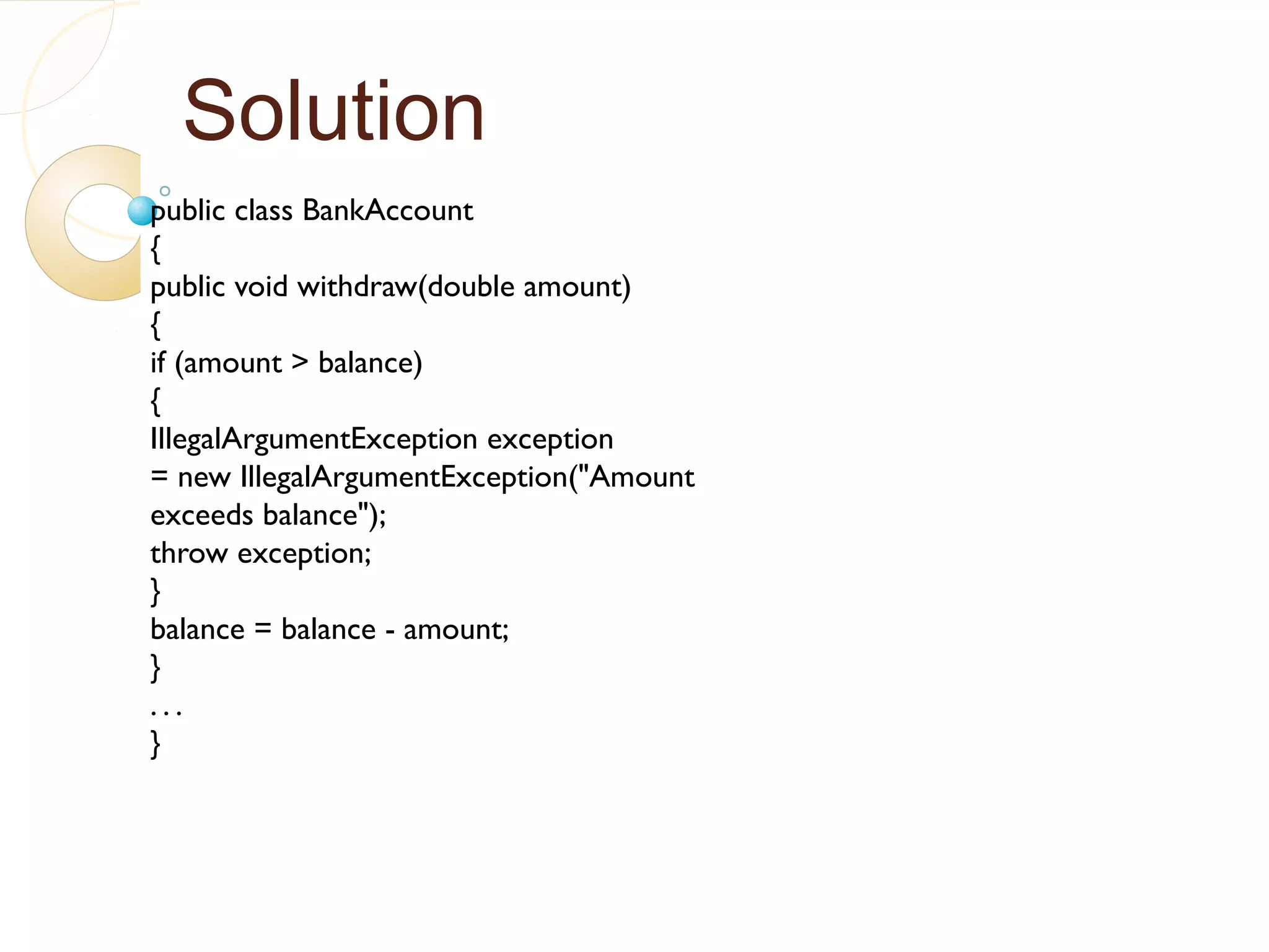 Solution
public class BankAccount
{
public void withdraw(double amount)
{
if (amount > balance)
{
IllegalArgumentException exception
= new IllegalArgumentException("Amount
exceeds balance");
throw exception;
}
balance = balance - amount;
}
. . .
}
 