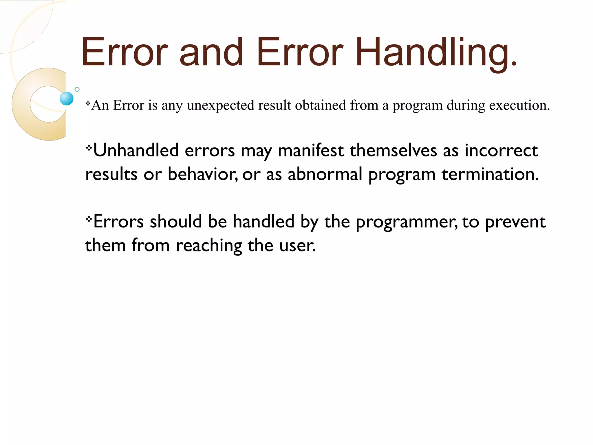 Error and Error Handling.
v
An Error is any unexpected result obtained from a program during execution.
v
Unhandled errors may manifest themselves as incorrect
results or behavior, or as abnormal program termination.
v
Errors should be handled by the programmer, to prevent
them from reaching the user.
 
