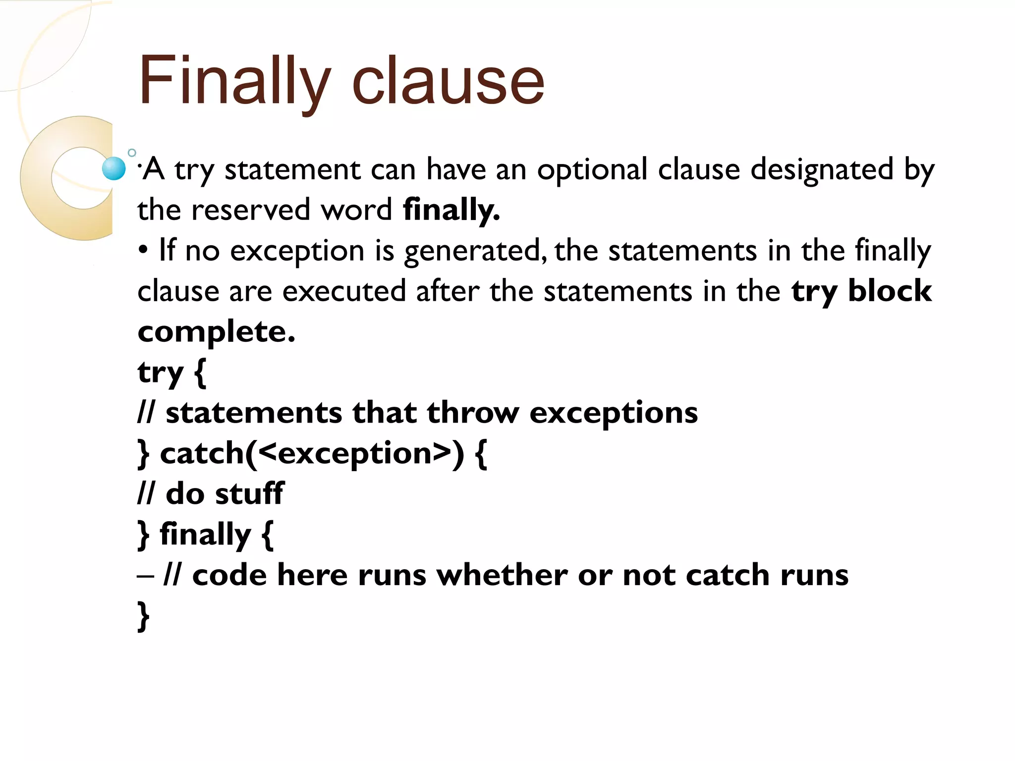Finally clause
•
A try statement can have an optional clause designated by
the reserved word finally.
• If no exception is generated, the statements in the finally
clause are executed after the statements in the try block
complete.
try {
// statements that throw exceptions
} catch(<exception>) {
// do stuff
} finally {
– // code here runs whether or not catch runs
}
 