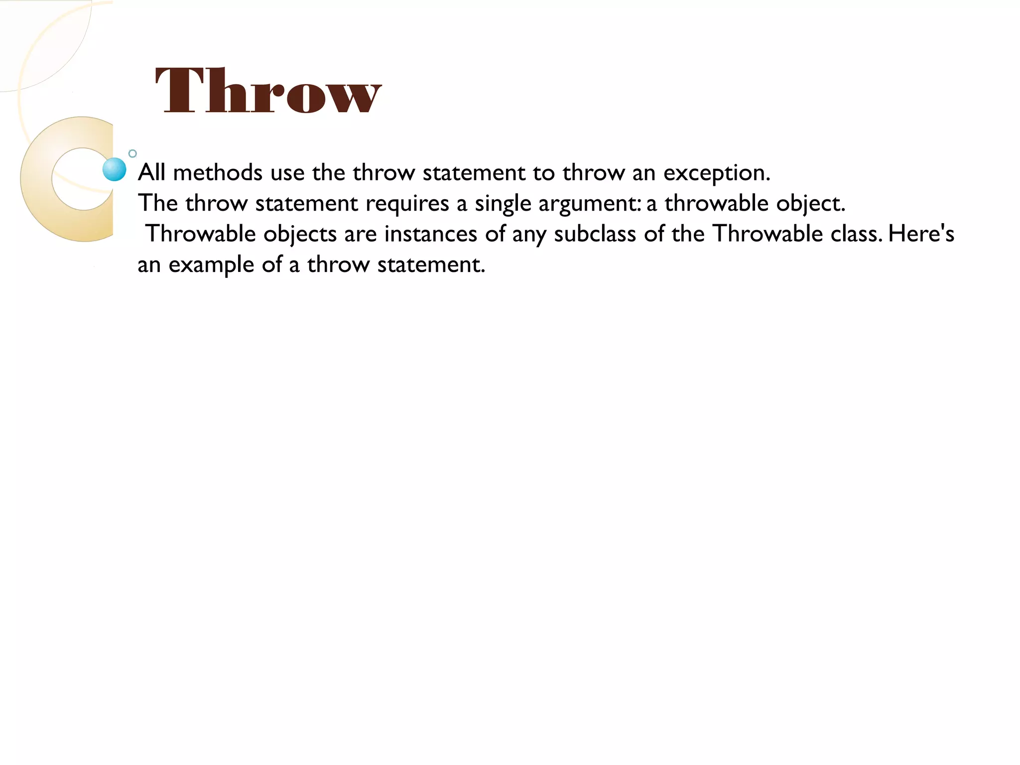 Throw
All methods use the throw statement to throw an exception.
The throw statement requires a single argument: a throwable object.
Throwable objects are instances of any subclass of the Throwable class. Here's
an example of a throw statement.
 
