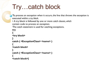 Try…catch block
•
To process an exception when it occurs, the line that throws the exception is
executed within a try block.
• A try block is followed by one or more catch clauses, which
contain code to process an exception.
•
The catch statement is used for catching exceptions.
try
{
<try block>
}
catch ( <ExceptionClass> <name> )
{
<catch block>
}
catch ( <ExceptionClass> <name> )
{
<catch block>}
 