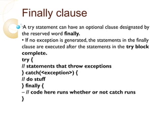 Finally clause
•
A try statement can have an optional clause designated by
the reserved word finally.
• If no exception is generated, the statements in the finally
clause are executed after the statements in the try block
complete.
try {
// statements that throw exceptions
} catch(<exception>) {
// do stuff
} finally {
– // code here runs whether or not catch runs
}
 