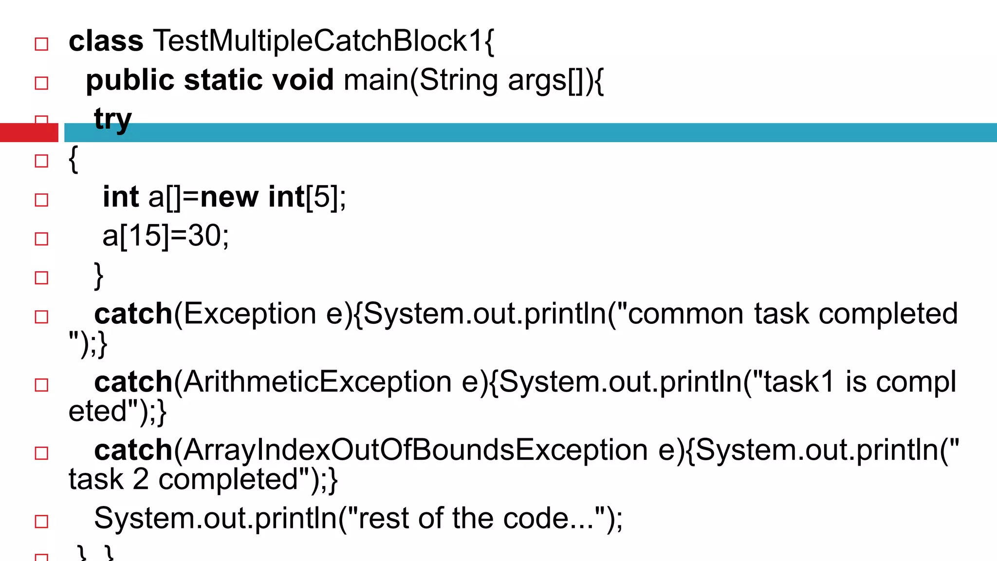  class TestMultipleCatchBlock1{
 public static void main(String args[]){
 try
 {
 int a[]=new int[5];
 a[15]=30;
 }
 catch(Exception e){System.out.println("common task completed
");}
 catch(ArithmeticException e){System.out.println("task1 is compl
eted");}
 catch(ArrayIndexOutOfBoundsException e){System.out.println("
task 2 completed");}
 System.out.println("rest of the code...");
 