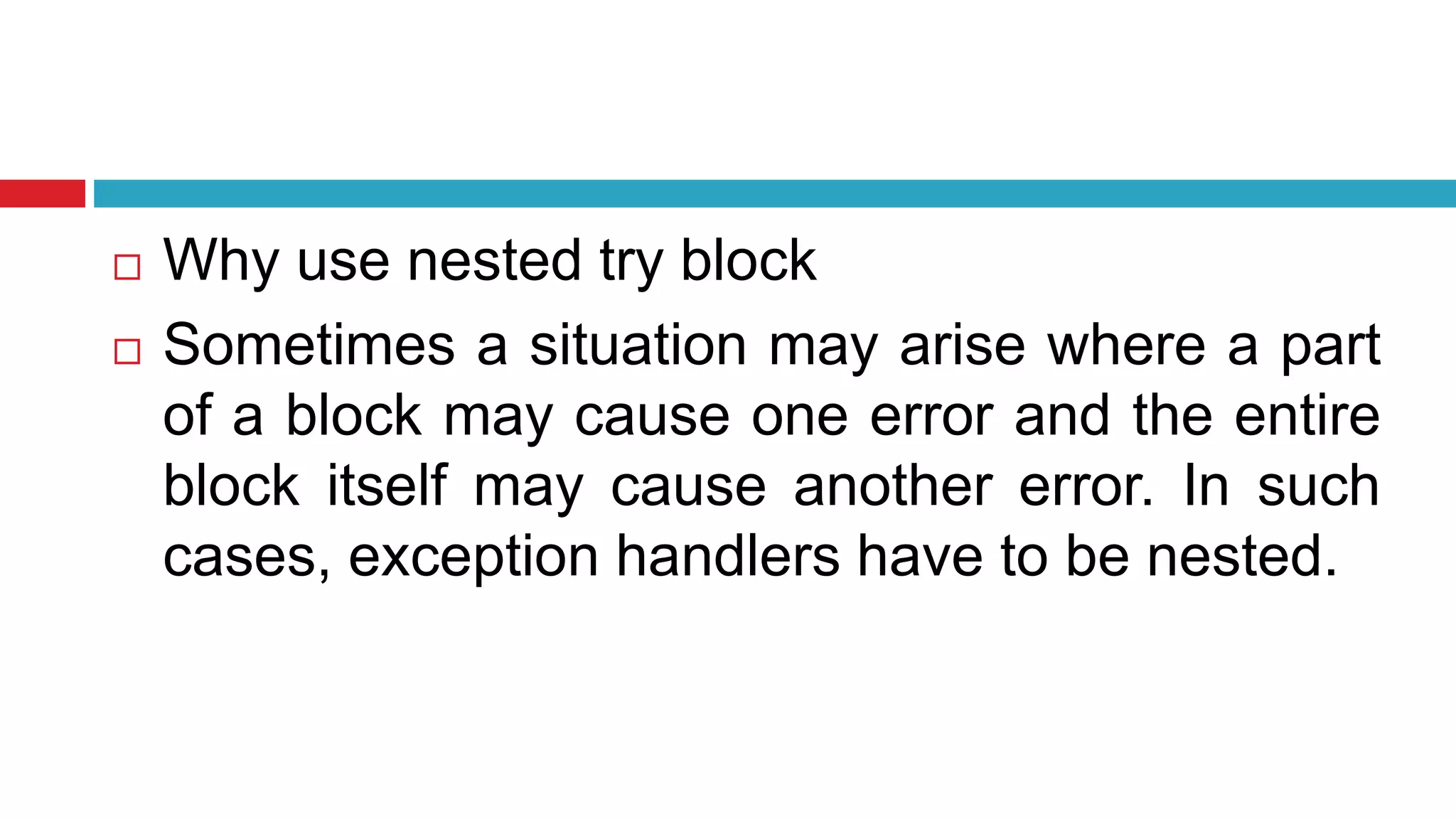  Why use nested try block
 Sometimes a situation may arise where a part
of a block may cause one error and the entire
block itself may cause another error. In such
cases, exception handlers have to be nested.
 