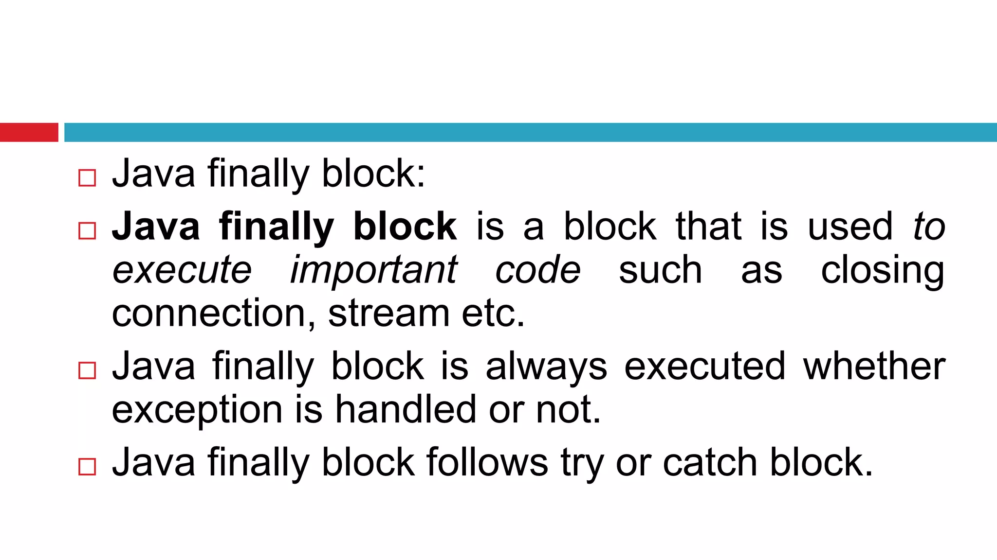 Java finally block:
 Java finally block is a block that is used to
execute important code such as closing
connection, stream etc.
 Java finally block is always executed whether
exception is handled or not.
 Java finally block follows try or catch block.
 