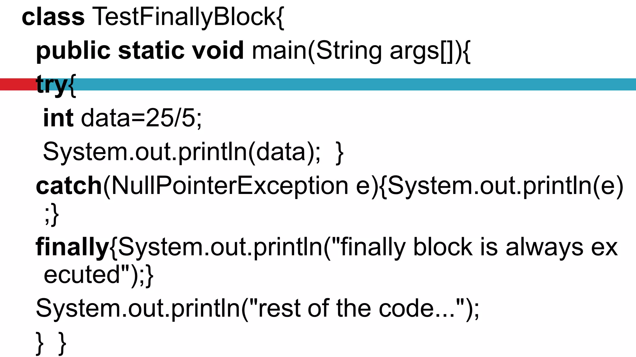 class TestFinallyBlock{
public static void main(String args[]){
try{
int data=25/5;
System.out.println(data); }
catch(NullPointerException e){System.out.println(e)
;}
finally{System.out.println("finally block is always ex
ecuted");}
System.out.println("rest of the code...");
} }
 