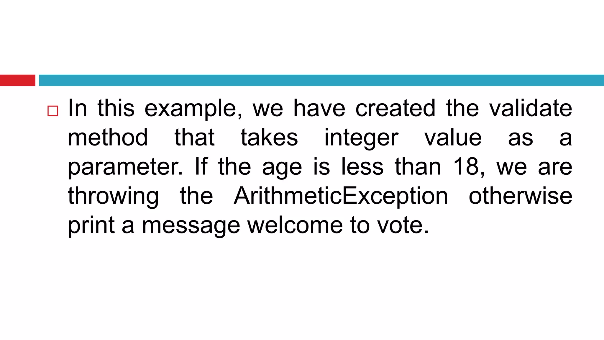  In this example, we have created the validate
method that takes integer value as a
parameter. If the age is less than 18, we are
throwing the ArithmeticException otherwise
print a message welcome to vote.
 