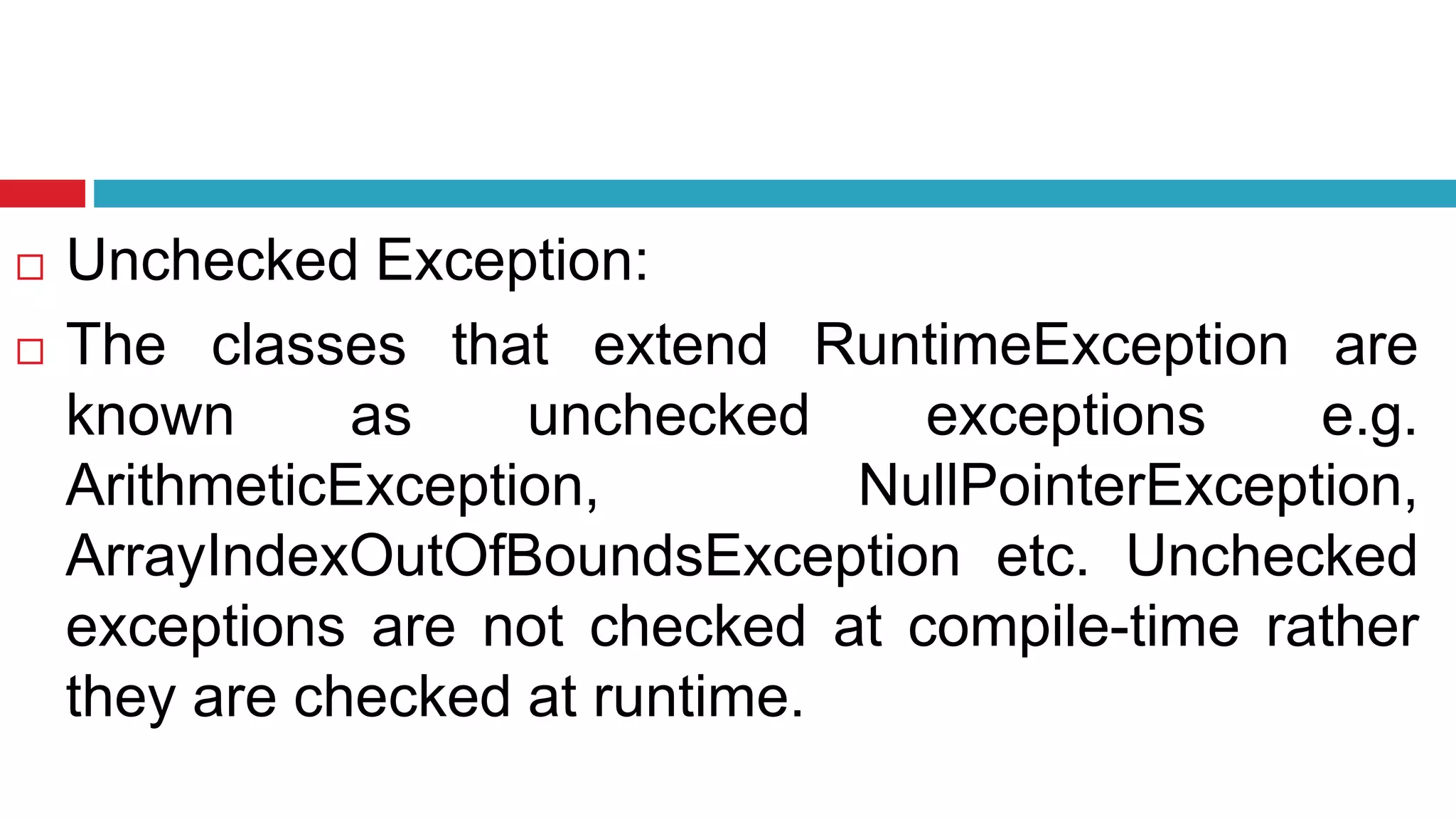 Unchecked Exception:
 The classes that extend RuntimeException are
known as unchecked exceptions e.g.
ArithmeticException, NullPointerException,
ArrayIndexOutOfBoundsException etc. Unchecked
exceptions are not checked at compile-time rather
they are checked at runtime.
 