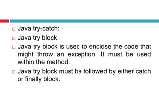  Java try-catch:
 Java try block
 Java try block is used to enclose the code that
might throw an exception. It must be used
within the method.
 Java try block must be followed by either catch
or finally block.
 