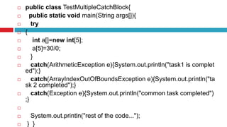  public class TestMultipleCatchBlock{
 public static void main(String args[]){
 try
 {
 int a[]=new int[5];
 a[5]=30/0;
 }
 catch(ArithmeticException e){System.out.println("task1 is complet
ed");}
 catch(ArrayIndexOutOfBoundsException e){System.out.println("ta
sk 2 completed");}
 catch(Exception e){System.out.println("common task completed")
;}

 System.out.println("rest of the code...");
 } }
 