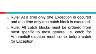  Rule: At a time only one Exception is occured
and at a time only one catch block is executed.
 Rule: All catch blocks must be ordered from
most specific to most general i.e. catch for
ArithmeticException must come before catch
for Exception .
 
