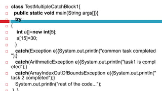  class TestMultipleCatchBlock1{
 public static void main(String args[]){
 try
 {
 int a[]=new int[5];
 a[15]=30;
 }
 catch(Exception e){System.out.println("common task completed
");}
 catch(ArithmeticException e){System.out.println("task1 is compl
eted");}
 catch(ArrayIndexOutOfBoundsException e){System.out.println("
task 2 completed");}
 System.out.println("rest of the code...");
 