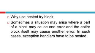  Why use nested try block
 Sometimes a situation may arise where a part
of a block may cause one error and the entire
block itself may cause another error. In such
cases, exception handlers have to be nested.
 