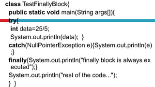 class TestFinallyBlock{
public static void main(String args[]){
try{
int data=25/5;
System.out.println(data); }
catch(NullPointerException e){System.out.println(e)
;}
finally{System.out.println("finally block is always ex
ecuted");}
System.out.println("rest of the code...");
} }
 