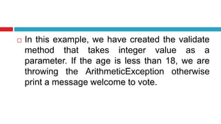  In this example, we have created the validate
method that takes integer value as a
parameter. If the age is less than 18, we are
throwing the ArithmeticException otherwise
print a message welcome to vote.
 
