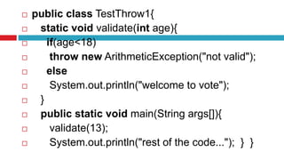  public class TestThrow1{
 static void validate(int age){
 if(age<18)
 throw new ArithmeticException("not valid");
 else
 System.out.println("welcome to vote");
 }
 public static void main(String args[]){
 validate(13);
 System.out.println("rest of the code..."); } }
 