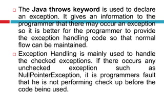  The Java throws keyword is used to declare
an exception. It gives an information to the
programmer that there may occur an exception
so it is better for the programmer to provide
the exception handling code so that normal
flow can be maintained.
 Exception Handling is mainly used to handle
the checked exceptions. If there occurs any
unchecked exception such as
NullPointerException, it is programmers fault
that he is not performing check up before the
code being used.
 