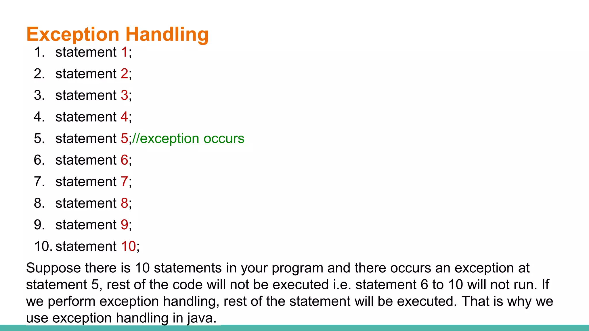 Exception Handling
1. statement 1;
2. statement 2;
3. statement 3;
4. statement 4;
5. statement 5;//exception occurs
6. statement 6;
7. statement 7;
8. statement 8;
9. statement 9;
10. statement 10;
Suppose there is 10 statements in your program and there occurs an exception at
statement 5, rest of the code will not be executed i.e. statement 6 to 10 will not run. If
we perform exception handling, rest of the statement will be executed. That is why we
use exception handling in java.
 