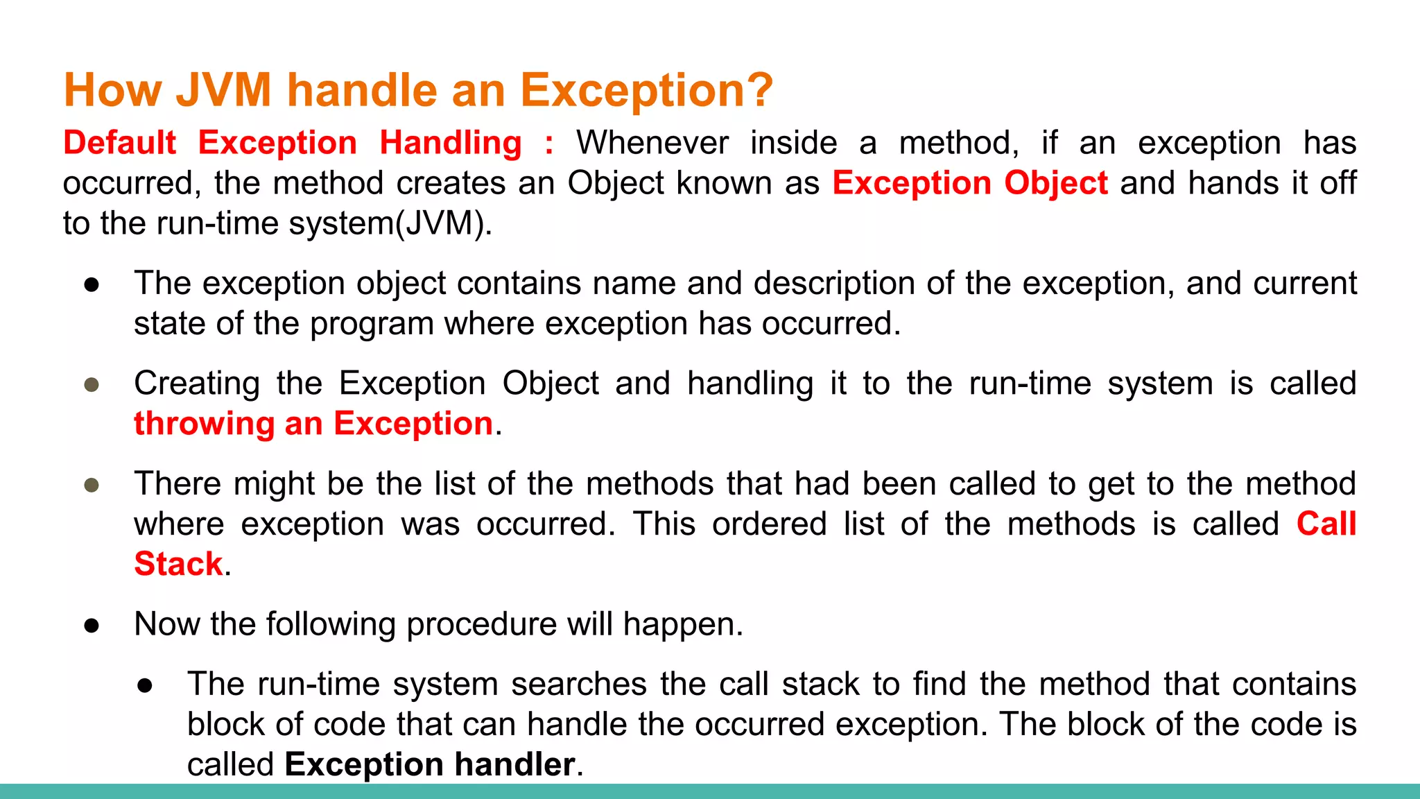 How JVM handle an Exception?
Default Exception Handling : Whenever inside a method, if an exception has
occurred, the method creates an Object known as Exception Object and hands it off
to the run-time system(JVM).
● The exception object contains name and description of the exception, and current
state of the program where exception has occurred.
● Creating the Exception Object and handling it to the run-time system is called
throwing an Exception.
● There might be the list of the methods that had been called to get to the method
where exception was occurred. This ordered list of the methods is called Call
Stack.
● Now the following procedure will happen.
● The run-time system searches the call stack to find the method that contains
block of code that can handle the occurred exception. The block of the code is
called Exception handler.
 