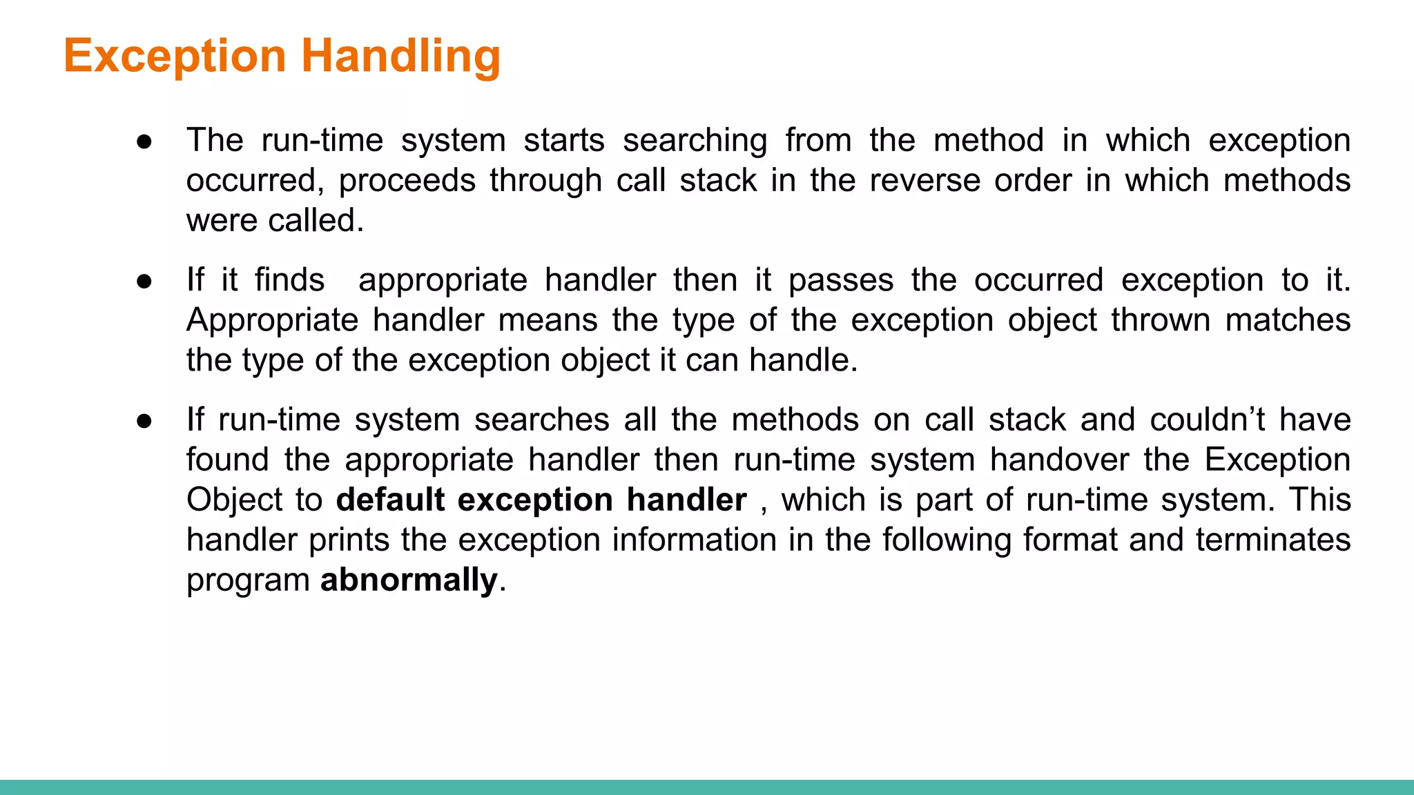 Exception Handling
● The run-time system starts searching from the method in which exception
occurred, proceeds through call stack in the reverse order in which methods
were called.
● If it finds appropriate handler then it passes the occurred exception to it.
Appropriate handler means the type of the exception object thrown matches
the type of the exception object it can handle.
● If run-time system searches all the methods on call stack and couldn’t have
found the appropriate handler then run-time system handover the Exception
Object to default exception handler , which is part of run-time system. This
handler prints the exception information in the following format and terminates
program abnormally.
 