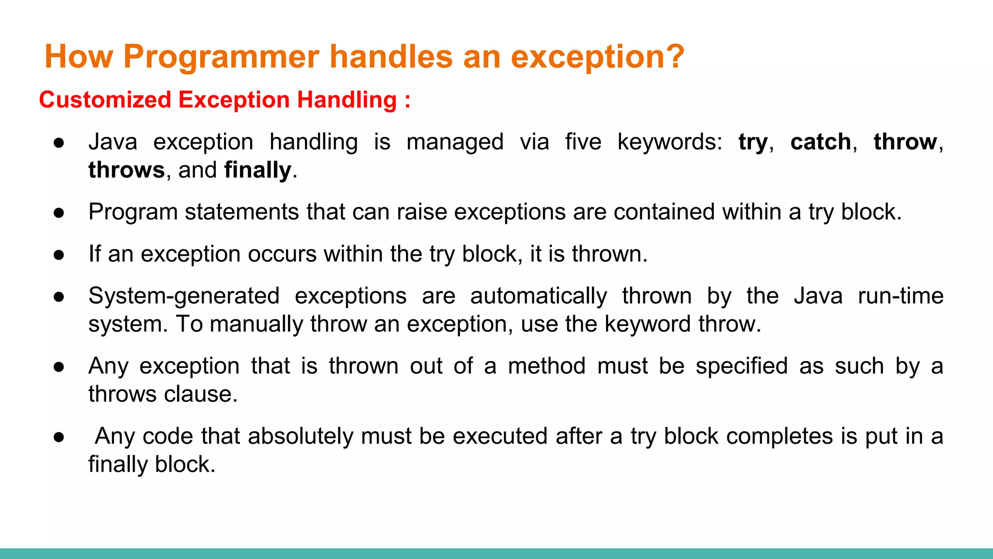 How Programmer handles an exception?
Customized Exception Handling :
● Java exception handling is managed via five keywords: try, catch, throw,
throws, and finally.
● Program statements that can raise exceptions are contained within a try block.
● If an exception occurs within the try block, it is thrown.
● System-generated exceptions are automatically thrown by the Java run-time
system. To manually throw an exception, use the keyword throw.
● Any exception that is thrown out of a method must be specified as such by a
throws clause.
● Any code that absolutely must be executed after a try block completes is put in a
finally block.
 