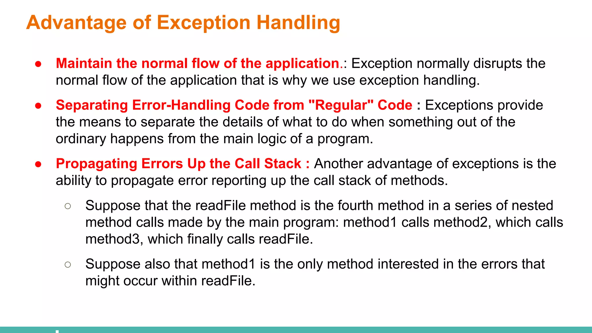 Advantage of Exception Handling
● Maintain the normal flow of the application.: Exception normally disrupts the
normal flow of the application that is why we use exception handling.
● Separating Error-Handling Code from "Regular" Code : Exceptions provide
the means to separate the details of what to do when something out of the
ordinary happens from the main logic of a program.
● Propagating Errors Up the Call Stack : Another advantage of exceptions is the
ability to propagate error reporting up the call stack of methods.
○ Suppose that the readFile method is the fourth method in a series of nested
method calls made by the main program: method1 calls method2, which calls
method3, which finally calls readFile.
○ Suppose also that method1 is the only method interested in the errors that
might occur within readFile.
 