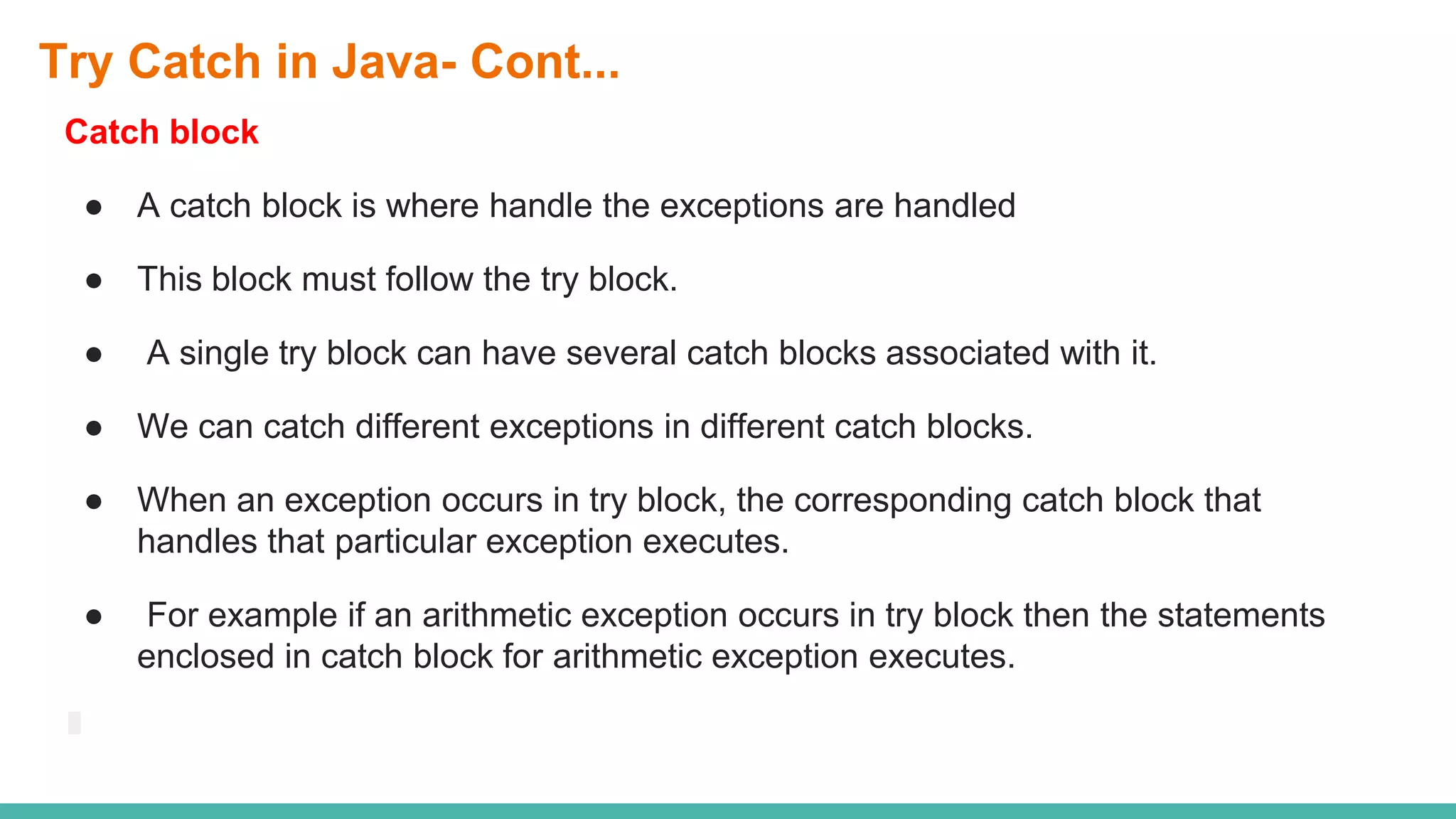 Try Catch in Java- Cont...
Catch block
● A catch block is where handle the exceptions are handled
● This block must follow the try block.
● A single try block can have several catch blocks associated with it.
● We can catch different exceptions in different catch blocks.
● When an exception occurs in try block, the corresponding catch block that
handles that particular exception executes.
● For example if an arithmetic exception occurs in try block then the statements
enclosed in catch block for arithmetic exception executes.
 
