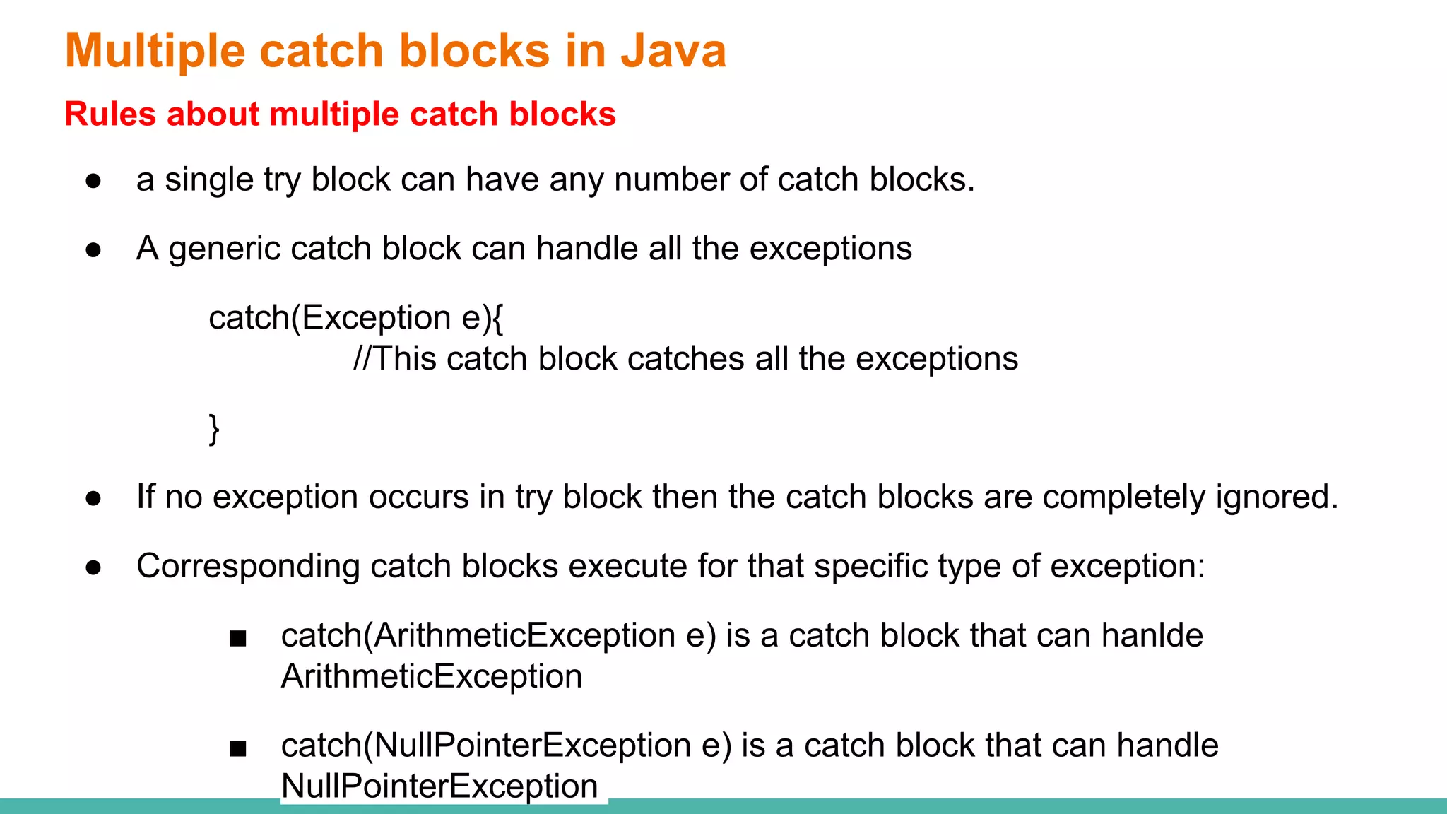 Multiple catch blocks in Java
Rules about multiple catch blocks
● a single try block can have any number of catch blocks.
● A generic catch block can handle all the exceptions
catch(Exception e){
//This catch block catches all the exceptions
}
● If no exception occurs in try block then the catch blocks are completely ignored.
● Corresponding catch blocks execute for that specific type of exception:
■ catch(ArithmeticException e) is a catch block that can hanlde
ArithmeticException
■ catch(NullPointerException e) is a catch block that can handle
NullPointerException
 