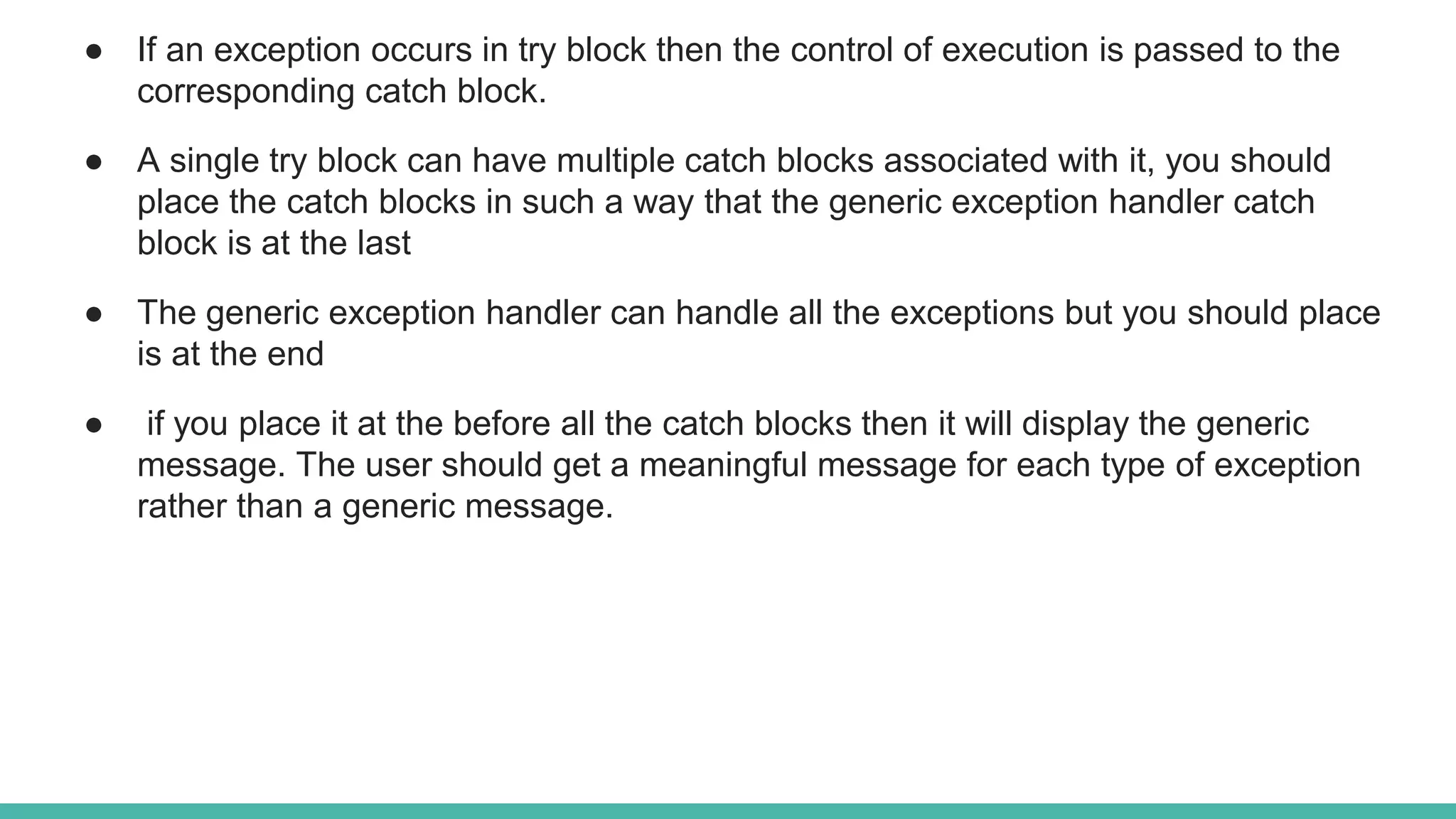 ● If an exception occurs in try block then the control of execution is passed to the
corresponding catch block.
● A single try block can have multiple catch blocks associated with it, you should
place the catch blocks in such a way that the generic exception handler catch
block is at the last
● The generic exception handler can handle all the exceptions but you should place
is at the end
● if you place it at the before all the catch blocks then it will display the generic
message. The user should get a meaningful message for each type of exception
rather than a generic message.
 