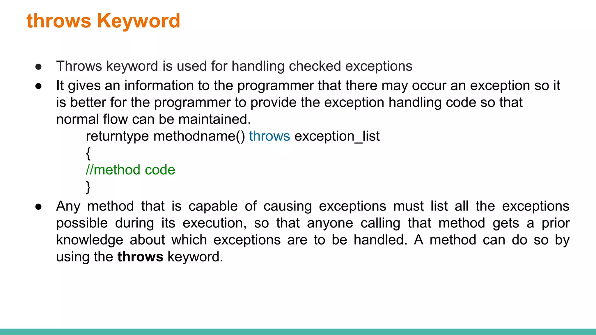 throws Keyword
● Throws keyword is used for handling checked exceptions
● It gives an information to the programmer that there may occur an exception so it
is better for the programmer to provide the exception handling code so that
normal flow can be maintained.
returntype methodname() throws exception_list
{
//method code
}
● Any method that is capable of causing exceptions must list all the exceptions
possible during its execution, so that anyone calling that method gets a prior
knowledge about which exceptions are to be handled. A method can do so by
using the throws keyword.
 