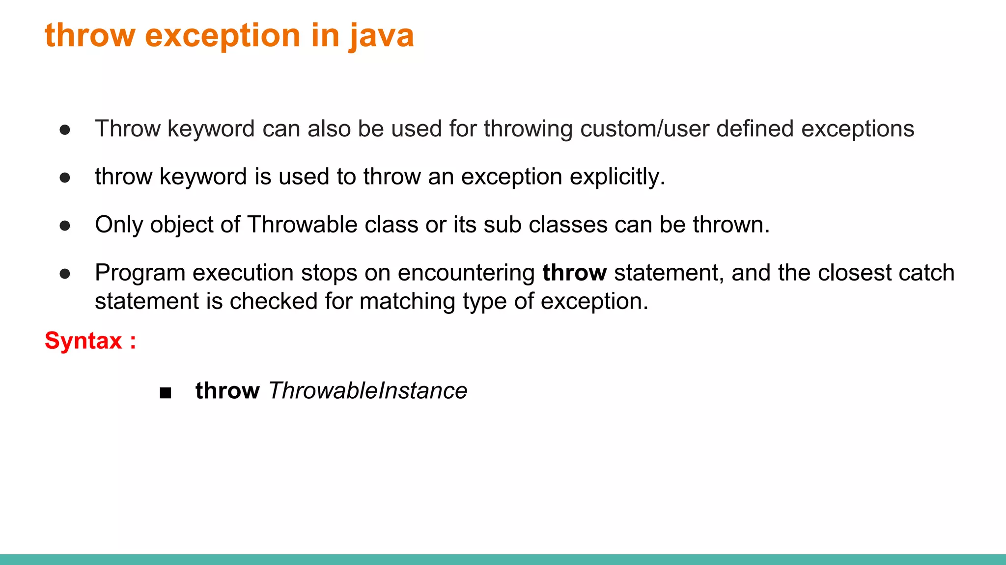 throw exception in java
● Throw keyword can also be used for throwing custom/user defined exceptions
● throw keyword is used to throw an exception explicitly.
● Only object of Throwable class or its sub classes can be thrown.
● Program execution stops on encountering throw statement, and the closest catch
statement is checked for matching type of exception.
Syntax :
■ throw ThrowableInstance
 