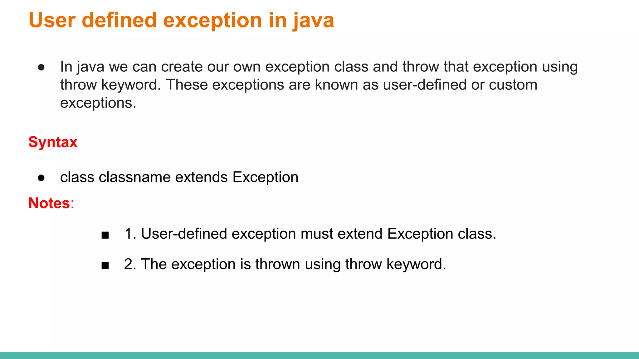 User defined exception in java
● In java we can create our own exception class and throw that exception using
throw keyword. These exceptions are known as user-defined or custom
exceptions.
Syntax
● class classname extends Exception
Notes:
■ 1. User-defined exception must extend Exception class.
■ 2. The exception is thrown using throw keyword.
 