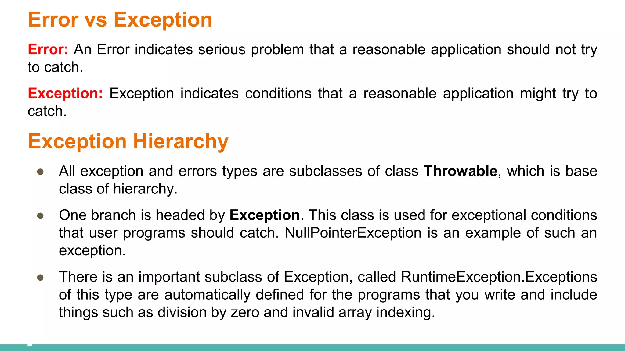 Error vs Exception
Error: An Error indicates serious problem that a reasonable application should not try
to catch.
Exception: Exception indicates conditions that a reasonable application might try to
catch.
Exception Hierarchy
● All exception and errors types are subclasses of class Throwable, which is base
class of hierarchy.
● One branch is headed by Exception. This class is used for exceptional conditions
that user programs should catch. NullPointerException is an example of such an
exception.
● There is an important subclass of Exception, called RuntimeException.Exceptions
of this type are automatically defined for the programs that you write and include
things such as division by zero and invalid array indexing.
 