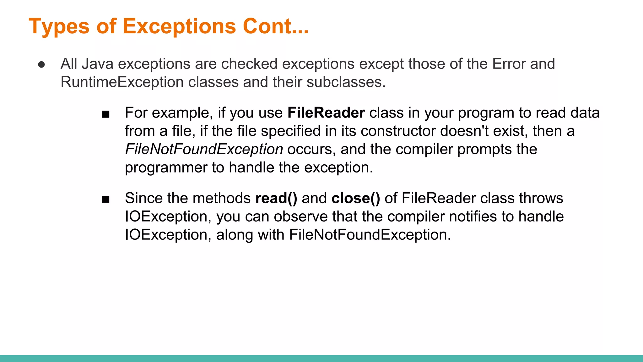 Types of Exceptions Cont...
● All Java exceptions are checked exceptions except those of the Error and
RuntimeException classes and their subclasses.
■ For example, if you use FileReader class in your program to read data
from a file, if the file specified in its constructor doesn't exist, then a
FileNotFoundException occurs, and the compiler prompts the
programmer to handle the exception.
■ Since the methods read() and close() of FileReader class throws
IOException, you can observe that the compiler notifies to handle
IOException, along with FileNotFoundException.
 