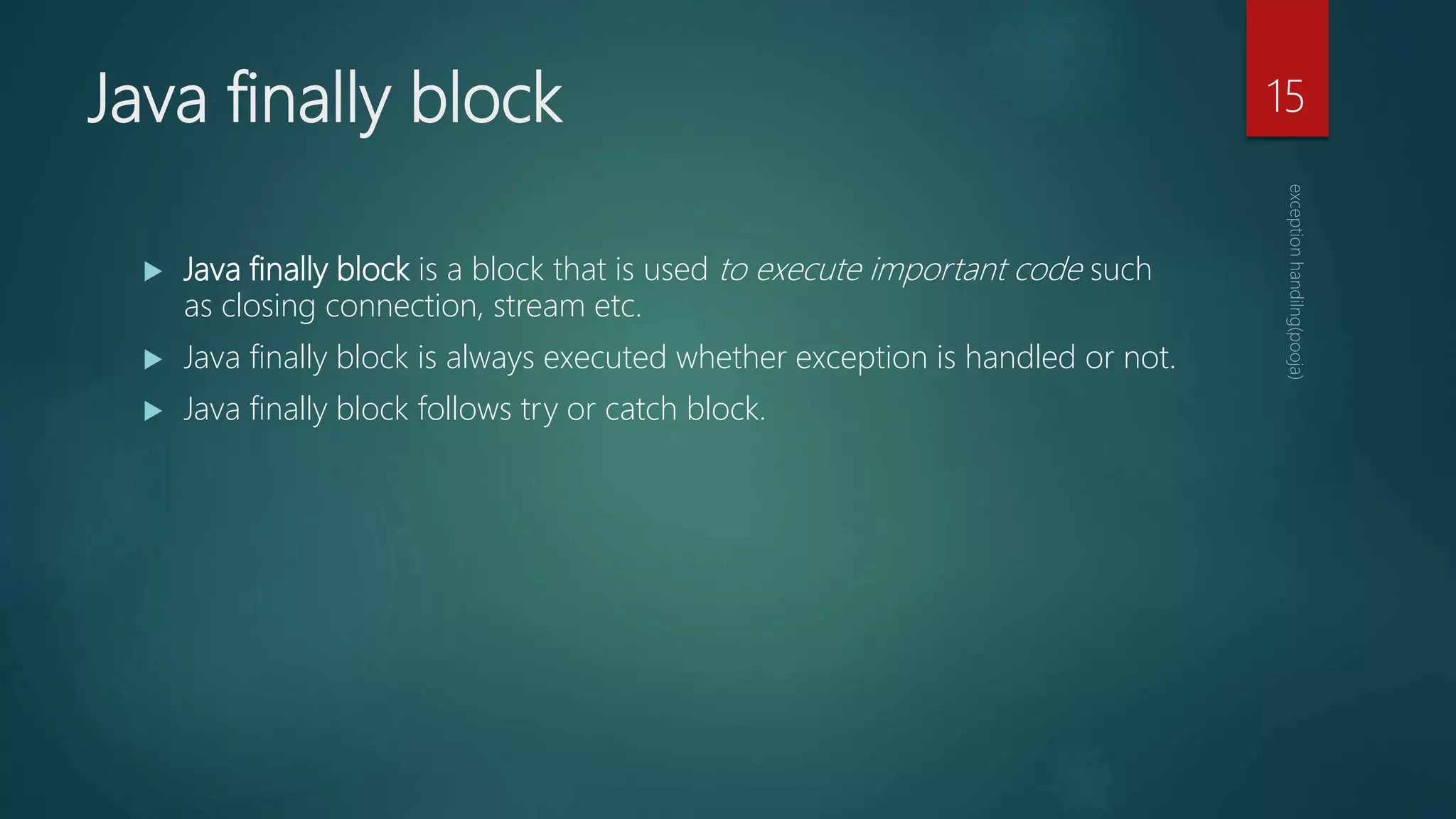 Java finally block
 Java finally block is a block that is used to execute important code such
as closing connection, stream etc.
 Java finally block is always executed whether exception is handled or not.
 Java finally block follows try or catch block.
15
 