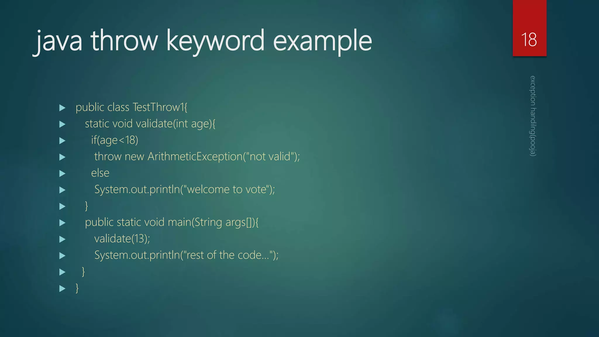 java throw keyword example
 public class TestThrow1{
 static void validate(int age){
 if(age<18)
 throw new ArithmeticException("not valid");
 else
 System.out.println("welcome to vote");
 }
 public static void main(String args[]){
 validate(13);
 System.out.println("rest of the code...");
 }
 }
18
 