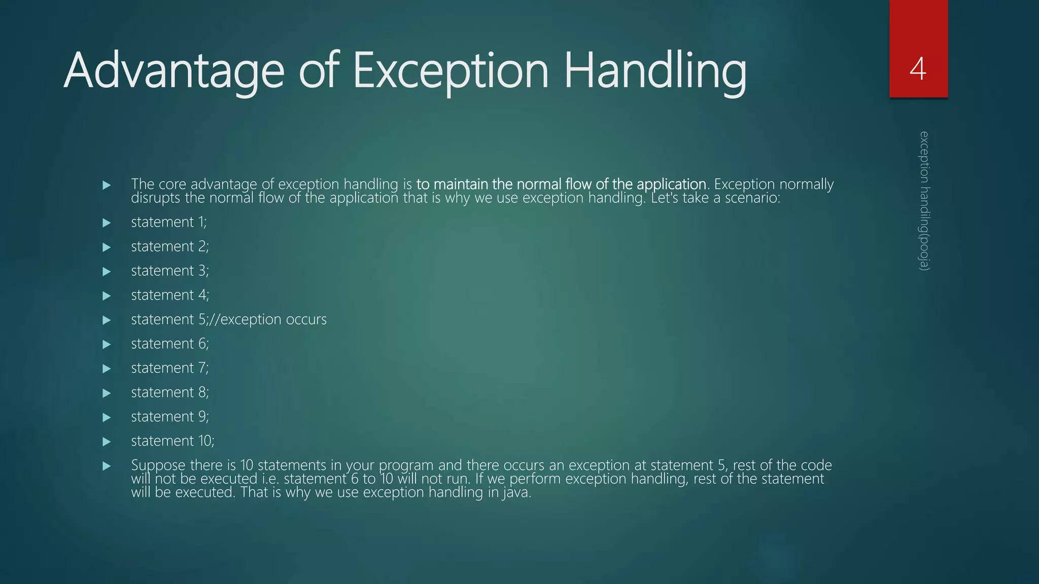 Advantage of Exception Handling
 The core advantage of exception handling is to maintain the normal flow of the application. Exception normally
disrupts the normal flow of the application that is why we use exception handling. Let's take a scenario:
 statement 1;
 statement 2;
 statement 3;
 statement 4;
 statement 5;//exception occurs
 statement 6;
 statement 7;
 statement 8;
 statement 9;
 statement 10;
 Suppose there is 10 statements in your program and there occurs an exception at statement 5, rest of the code
will not be executed i.e. statement 6 to 10 will not run. If we perform exception handling, rest of the statement
will be executed. That is why we use exception handling in java.
4
 
