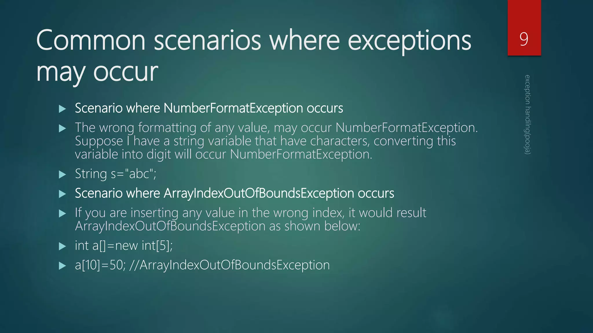 Common scenarios where exceptions
may occur
 Scenario where NumberFormatException occurs
 The wrong formatting of any value, may occur NumberFormatException.
Suppose I have a string variable that have characters, converting this
variable into digit will occur NumberFormatException.
 String s="abc";
 Scenario where ArrayIndexOutOfBoundsException occurs
 If you are inserting any value in the wrong index, it would result
ArrayIndexOutOfBoundsException as shown below:
 int a[]=new int[5];
 a[10]=50; //ArrayIndexOutOfBoundsException
9
 