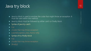 Java try block
 Java try block is used to enclose the code that might throw an exception. It
must be used within the method.
 Java try block must be followed by either catch or finally block.
 Syntax of java try-catch
 try{
 //code that may throw exception
 }catch(Exception_class_Name ref){}
 Syntax of try-finally block
 try{
 //code that may throw exception
 }finally{}
11
 