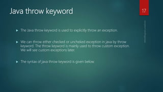 Java throw keyword
 The Java throw keyword is used to explicitly throw an exception.
 We can throw either checked or uncheked exception in java by throw
keyword. The throw keyword is mainly used to throw custom exception.
We will see custom exceptions later.
 The syntax of java throw keyword is given below.
17
 