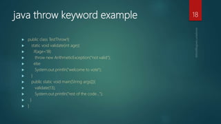 java throw keyword example
 public class TestThrow1{
 static void validate(int age){
 if(age<18)
 throw new ArithmeticException("not valid");
 else
 System.out.println("welcome to vote");
 }
 public static void main(String args[]){
 validate(13);
 System.out.println("rest of the code...");
 }
 }
18
 