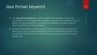 Java throws keyword
 The Java throws keyword is used to declare an exception. It gives an
information to the programmer that there may occur an exception so it is
better for the programmer to provide the exception handling code so
that normal flow can be maintained.
 Exception Handling is mainly used to handle the checked exceptions. If
there occurs any unchecked exception such as NullPointerException, it is
programmers fault that he is not performing check up before the code
being used.
23
 