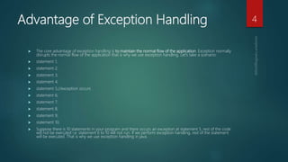 Advantage of Exception Handling
 The core advantage of exception handling is to maintain the normal flow of the application. Exception normally
disrupts the normal flow of the application that is why we use exception handling. Let's take a scenario:
 statement 1;
 statement 2;
 statement 3;
 statement 4;
 statement 5;//exception occurs
 statement 6;
 statement 7;
 statement 8;
 statement 9;
 statement 10;
 Suppose there is 10 statements in your program and there occurs an exception at statement 5, rest of the code
will not be executed i.e. statement 6 to 10 will not run. If we perform exception handling, rest of the statement
will be executed. That is why we use exception handling in java.
4
 